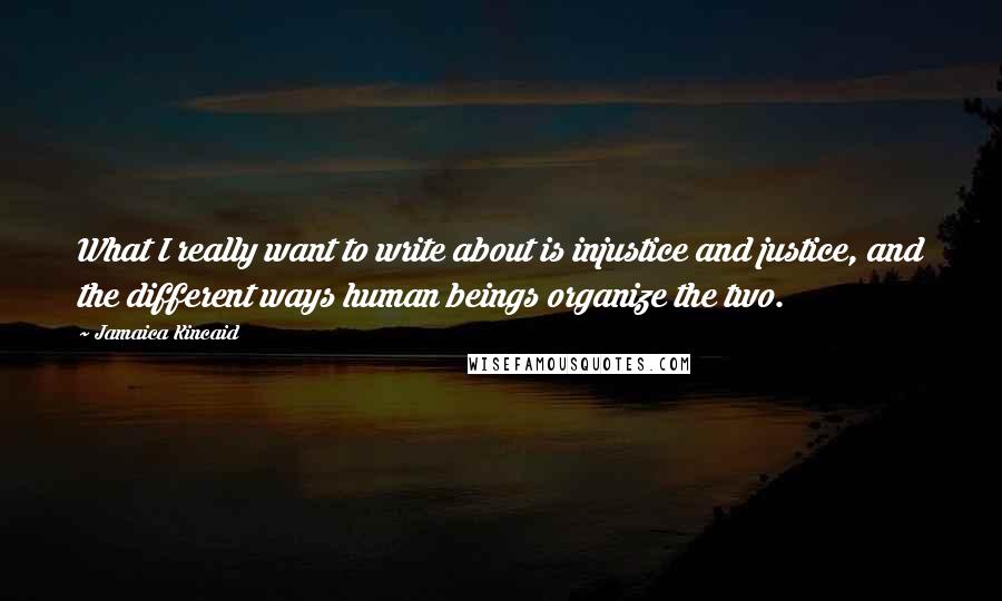 Jamaica Kincaid Quotes: What I really want to write about is injustice and justice, and the different ways human beings organize the two.