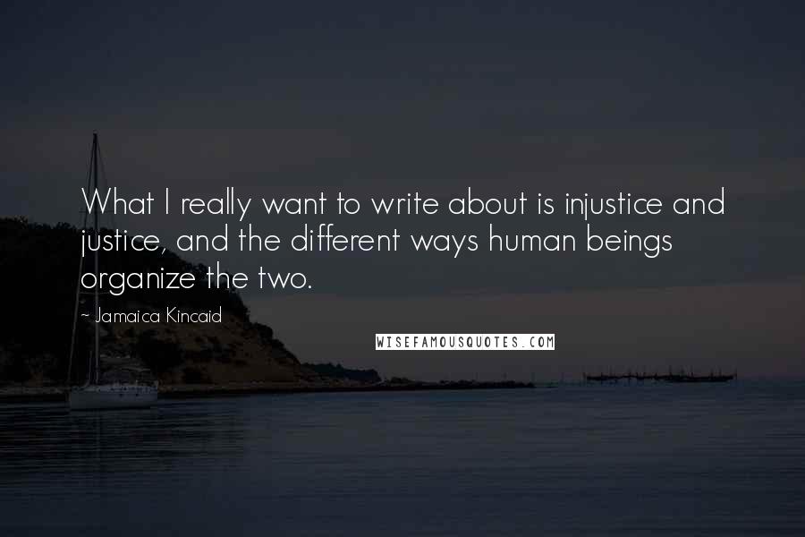 Jamaica Kincaid Quotes: What I really want to write about is injustice and justice, and the different ways human beings organize the two.