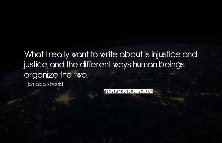 Jamaica Kincaid Quotes: What I really want to write about is injustice and justice, and the different ways human beings organize the two.