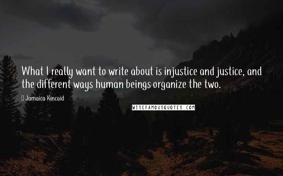 Jamaica Kincaid Quotes: What I really want to write about is injustice and justice, and the different ways human beings organize the two.