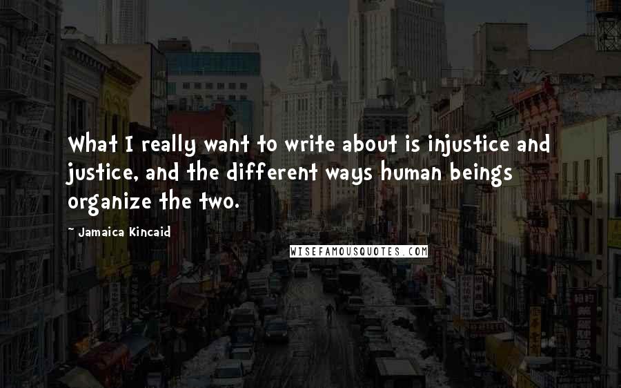 Jamaica Kincaid Quotes: What I really want to write about is injustice and justice, and the different ways human beings organize the two.