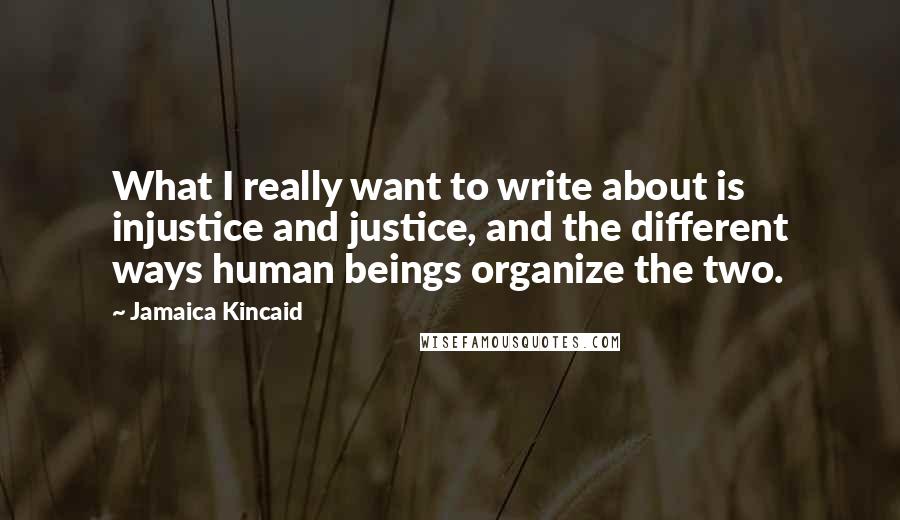 Jamaica Kincaid Quotes: What I really want to write about is injustice and justice, and the different ways human beings organize the two.