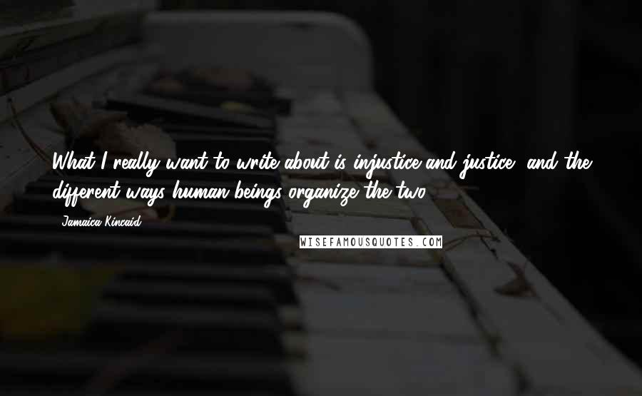 Jamaica Kincaid Quotes: What I really want to write about is injustice and justice, and the different ways human beings organize the two.