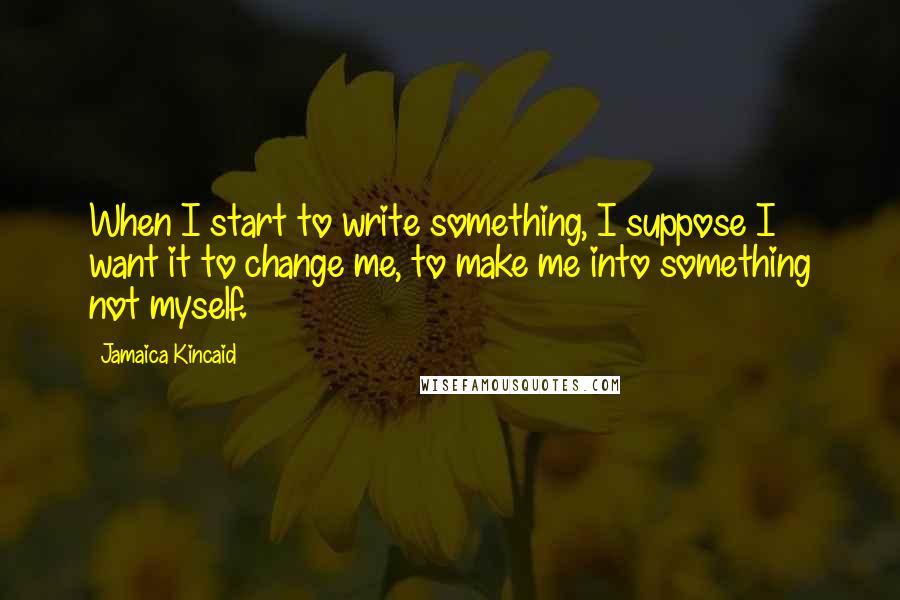 Jamaica Kincaid Quotes: When I start to write something, I suppose I want it to change me, to make me into something not myself.