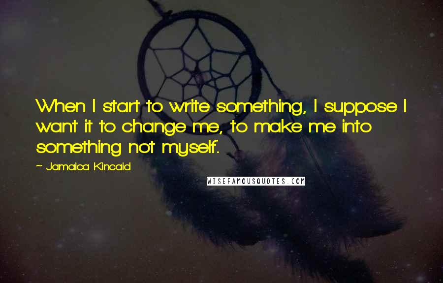 Jamaica Kincaid Quotes: When I start to write something, I suppose I want it to change me, to make me into something not myself.