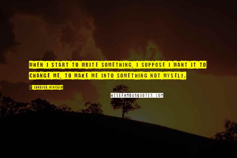 Jamaica Kincaid Quotes: When I start to write something, I suppose I want it to change me, to make me into something not myself.