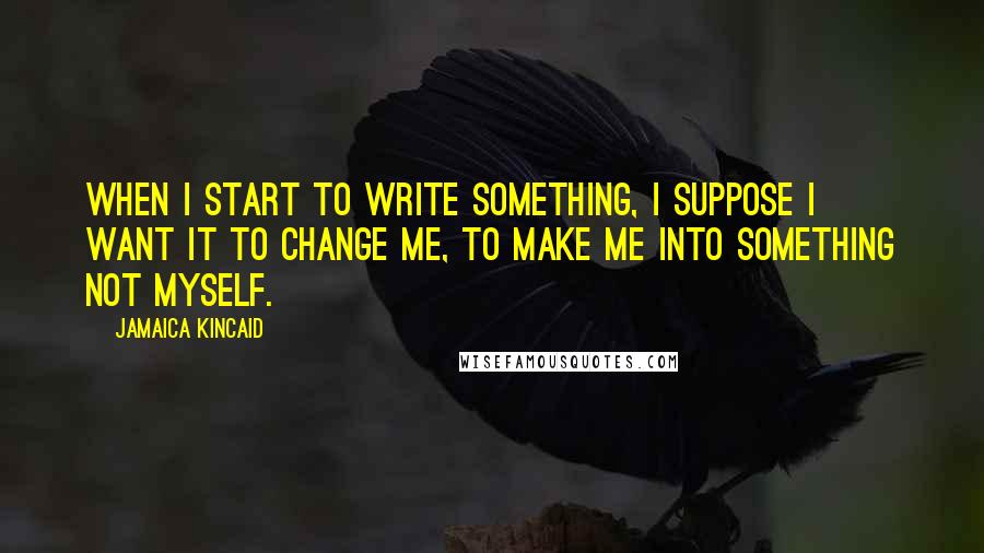 Jamaica Kincaid Quotes: When I start to write something, I suppose I want it to change me, to make me into something not myself.