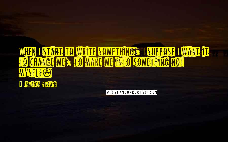 Jamaica Kincaid Quotes: When I start to write something, I suppose I want it to change me, to make me into something not myself.