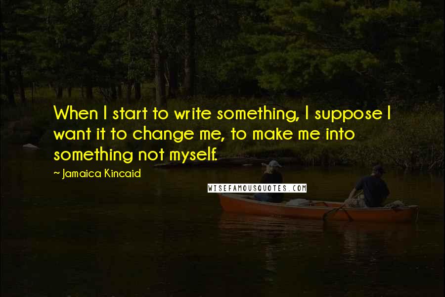 Jamaica Kincaid Quotes: When I start to write something, I suppose I want it to change me, to make me into something not myself.