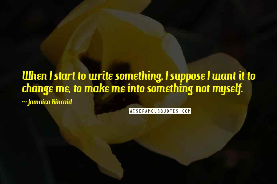 Jamaica Kincaid Quotes: When I start to write something, I suppose I want it to change me, to make me into something not myself.