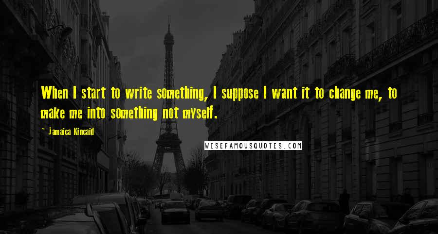 Jamaica Kincaid Quotes: When I start to write something, I suppose I want it to change me, to make me into something not myself.