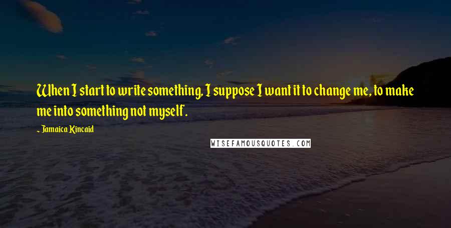 Jamaica Kincaid Quotes: When I start to write something, I suppose I want it to change me, to make me into something not myself.