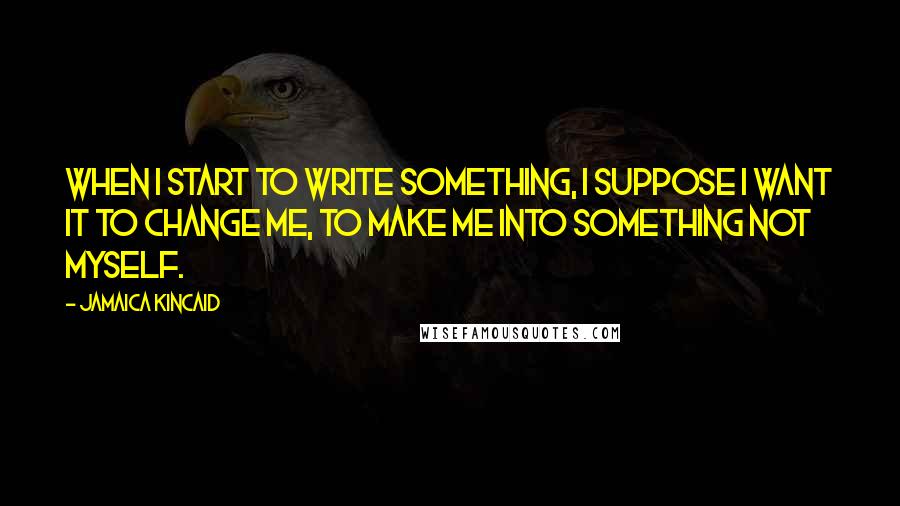 Jamaica Kincaid Quotes: When I start to write something, I suppose I want it to change me, to make me into something not myself.