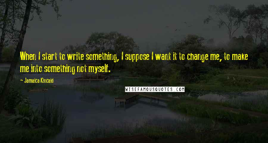 Jamaica Kincaid Quotes: When I start to write something, I suppose I want it to change me, to make me into something not myself.