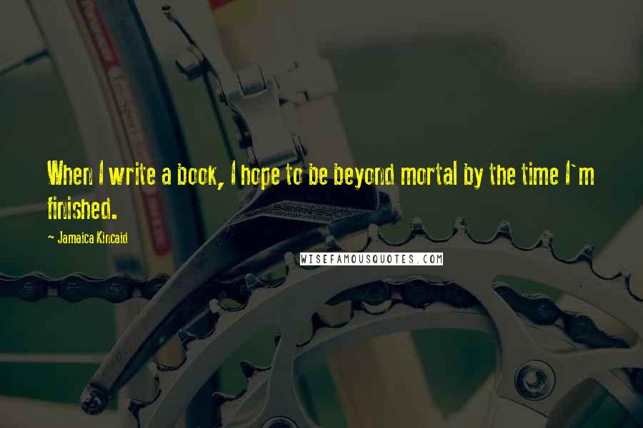 Jamaica Kincaid Quotes: When I write a book, I hope to be beyond mortal by the time I'm finished.