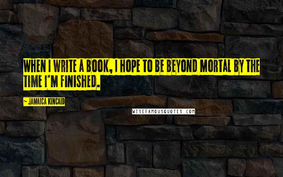 Jamaica Kincaid Quotes: When I write a book, I hope to be beyond mortal by the time I'm finished.