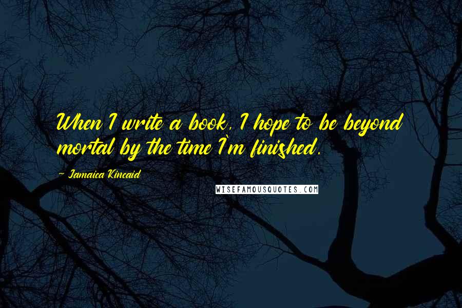 Jamaica Kincaid Quotes: When I write a book, I hope to be beyond mortal by the time I'm finished.