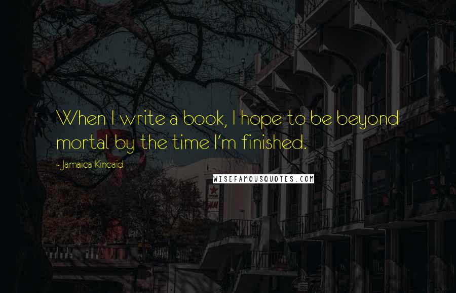 Jamaica Kincaid Quotes: When I write a book, I hope to be beyond mortal by the time I'm finished.