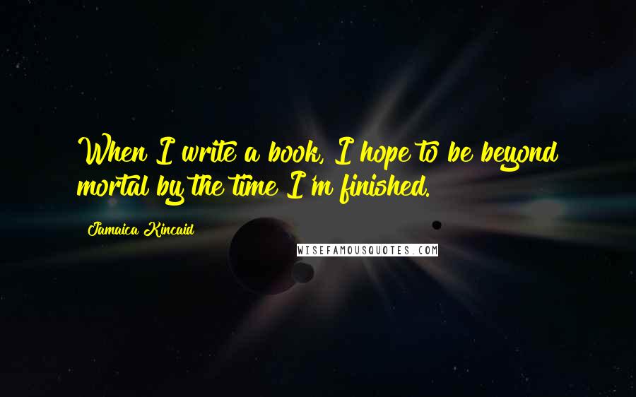 Jamaica Kincaid Quotes: When I write a book, I hope to be beyond mortal by the time I'm finished.