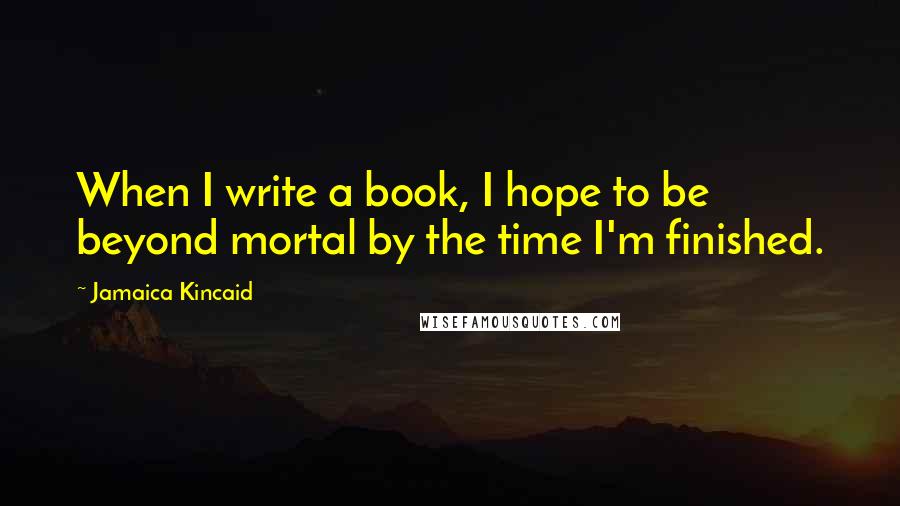 Jamaica Kincaid Quotes: When I write a book, I hope to be beyond mortal by the time I'm finished.