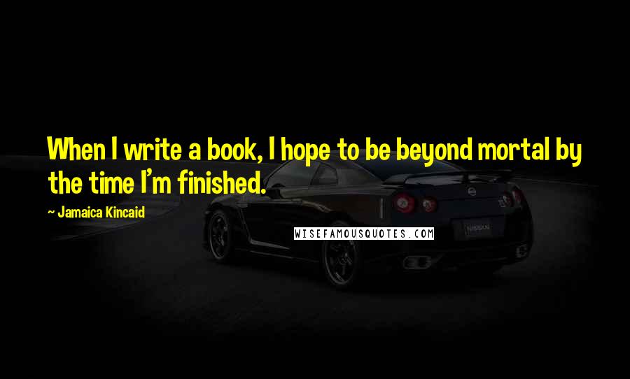 Jamaica Kincaid Quotes: When I write a book, I hope to be beyond mortal by the time I'm finished.