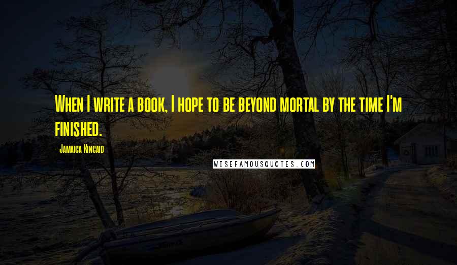 Jamaica Kincaid Quotes: When I write a book, I hope to be beyond mortal by the time I'm finished.