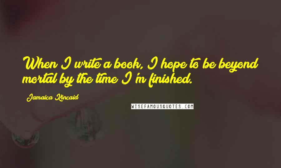 Jamaica Kincaid Quotes: When I write a book, I hope to be beyond mortal by the time I'm finished.