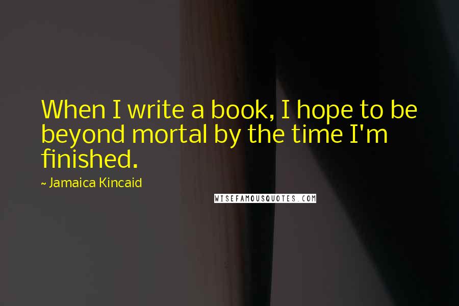 Jamaica Kincaid Quotes: When I write a book, I hope to be beyond mortal by the time I'm finished.