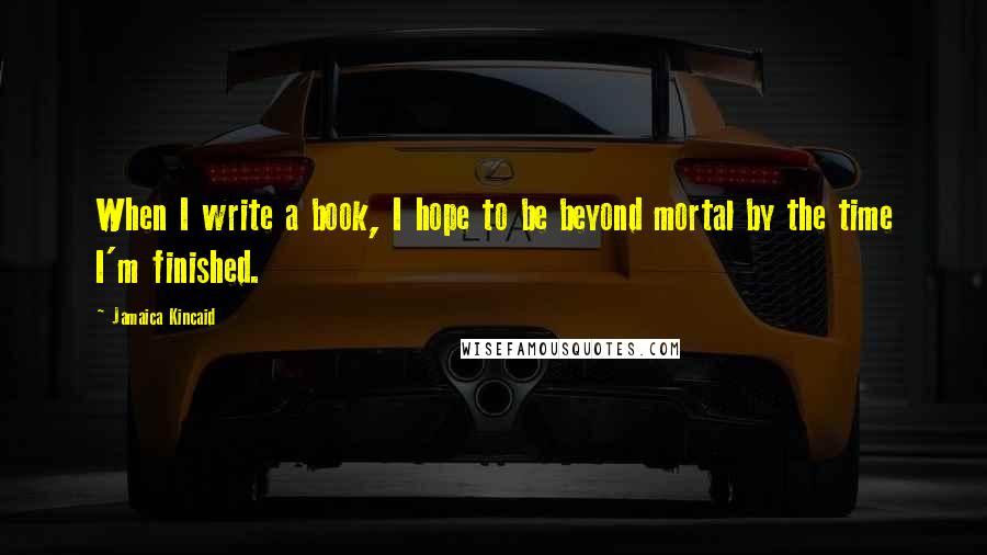 Jamaica Kincaid Quotes: When I write a book, I hope to be beyond mortal by the time I'm finished.