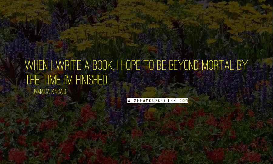 Jamaica Kincaid Quotes: When I write a book, I hope to be beyond mortal by the time I'm finished.