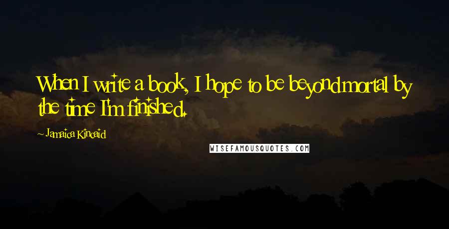 Jamaica Kincaid Quotes: When I write a book, I hope to be beyond mortal by the time I'm finished.