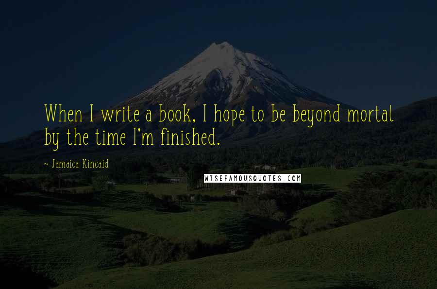 Jamaica Kincaid Quotes: When I write a book, I hope to be beyond mortal by the time I'm finished.