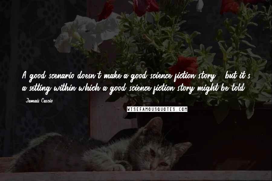 Jamais Cascio Quotes: A good scenario doesn't make a good science fiction story - but it's a setting within which a good science fiction story might be told.