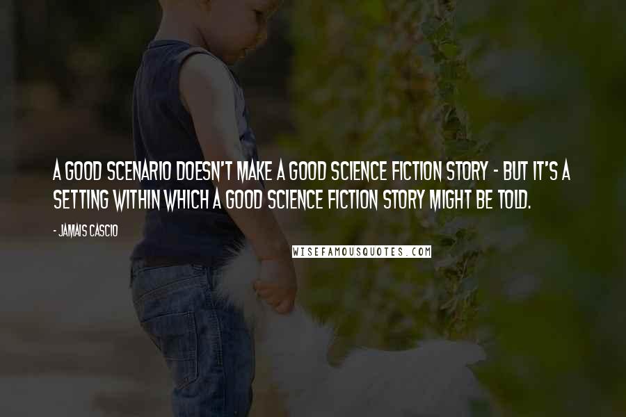 Jamais Cascio Quotes: A good scenario doesn't make a good science fiction story - but it's a setting within which a good science fiction story might be told.