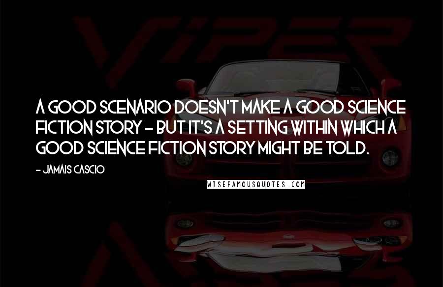 Jamais Cascio Quotes: A good scenario doesn't make a good science fiction story - but it's a setting within which a good science fiction story might be told.