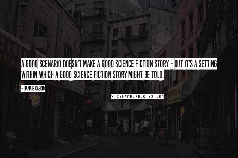 Jamais Cascio Quotes: A good scenario doesn't make a good science fiction story - but it's a setting within which a good science fiction story might be told.