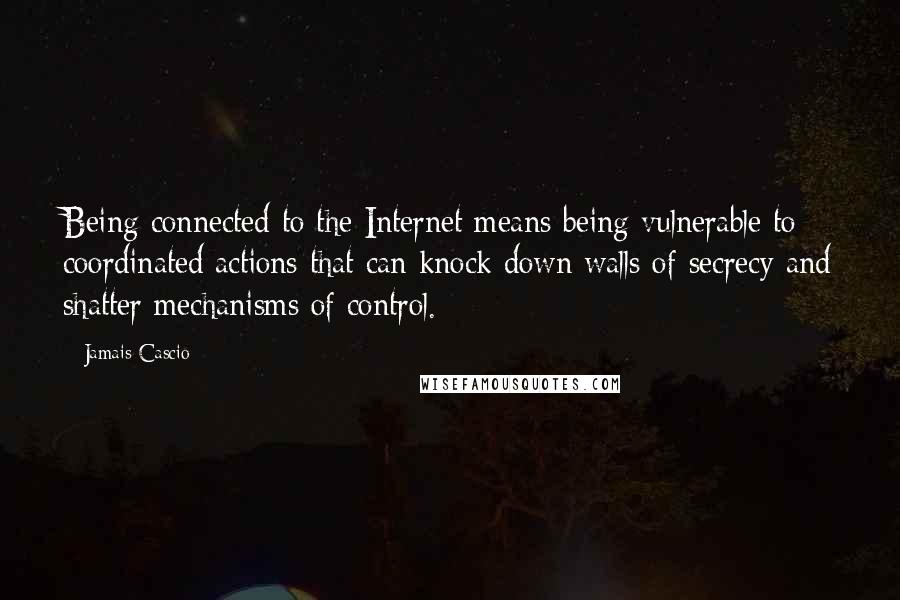 Jamais Cascio Quotes: Being connected to the Internet means being vulnerable to coordinated actions that can knock down walls of secrecy and shatter mechanisms of control.