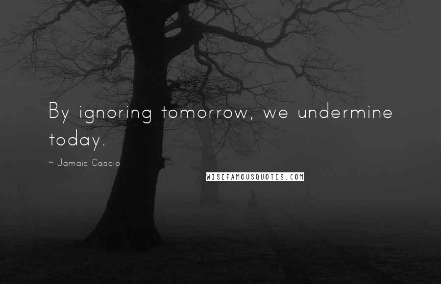 Jamais Cascio Quotes: By ignoring tomorrow, we undermine today.