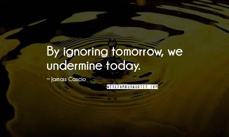 Jamais Cascio Quotes: By ignoring tomorrow, we undermine today.