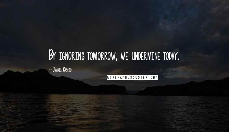 Jamais Cascio Quotes: By ignoring tomorrow, we undermine today.