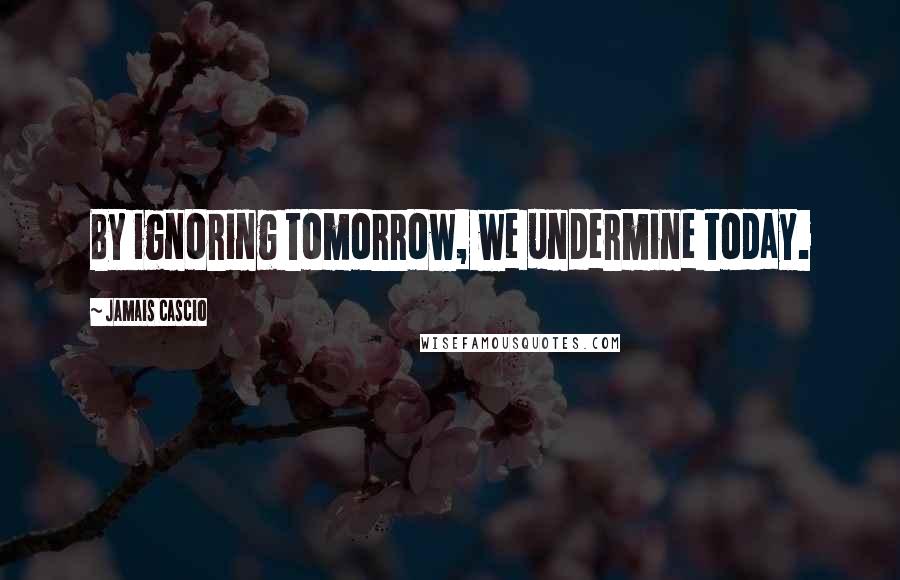 Jamais Cascio Quotes: By ignoring tomorrow, we undermine today.