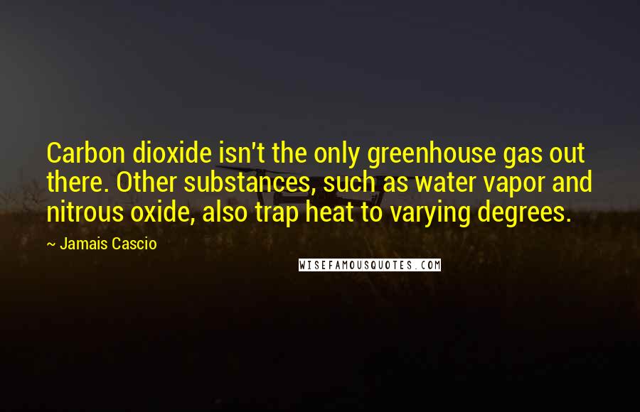 Jamais Cascio Quotes: Carbon dioxide isn't the only greenhouse gas out there. Other substances, such as water vapor and nitrous oxide, also trap heat to varying degrees.