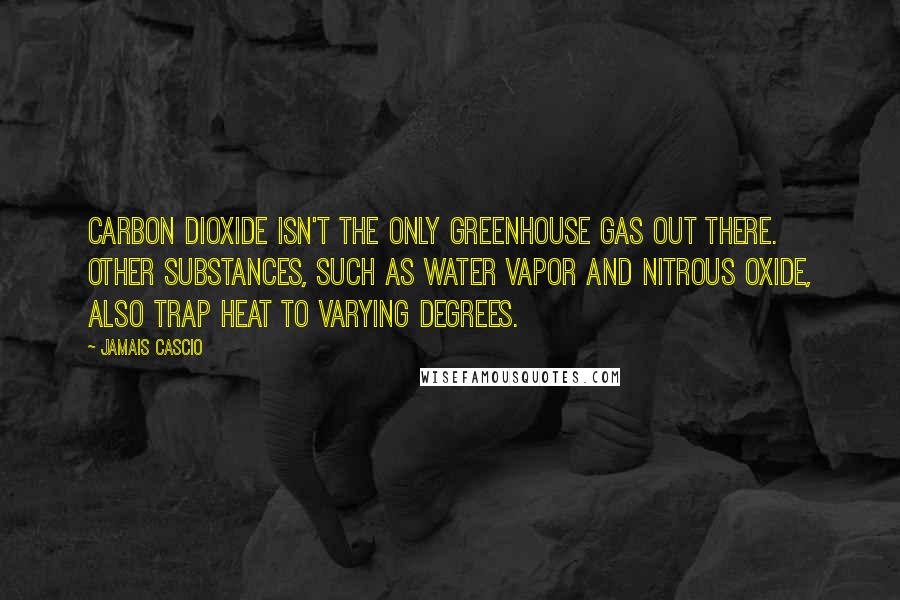 Jamais Cascio Quotes: Carbon dioxide isn't the only greenhouse gas out there. Other substances, such as water vapor and nitrous oxide, also trap heat to varying degrees.