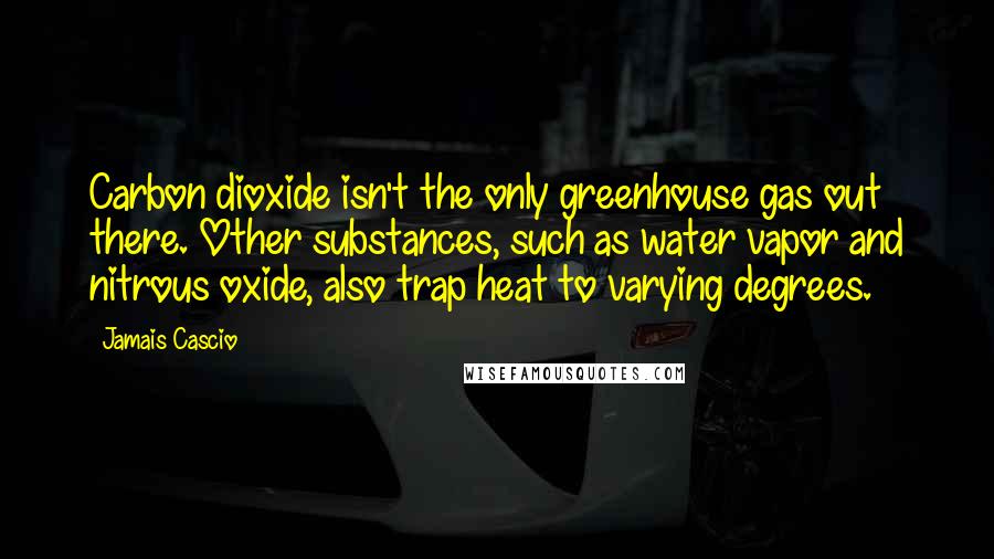 Jamais Cascio Quotes: Carbon dioxide isn't the only greenhouse gas out there. Other substances, such as water vapor and nitrous oxide, also trap heat to varying degrees.