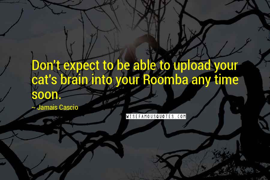 Jamais Cascio Quotes: Don't expect to be able to upload your cat's brain into your Roomba any time soon.