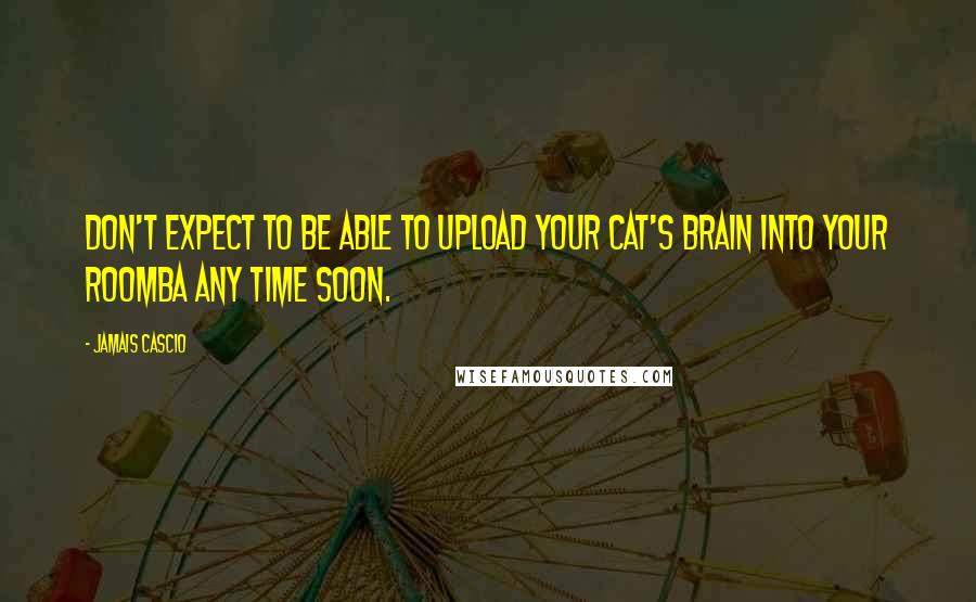 Jamais Cascio Quotes: Don't expect to be able to upload your cat's brain into your Roomba any time soon.