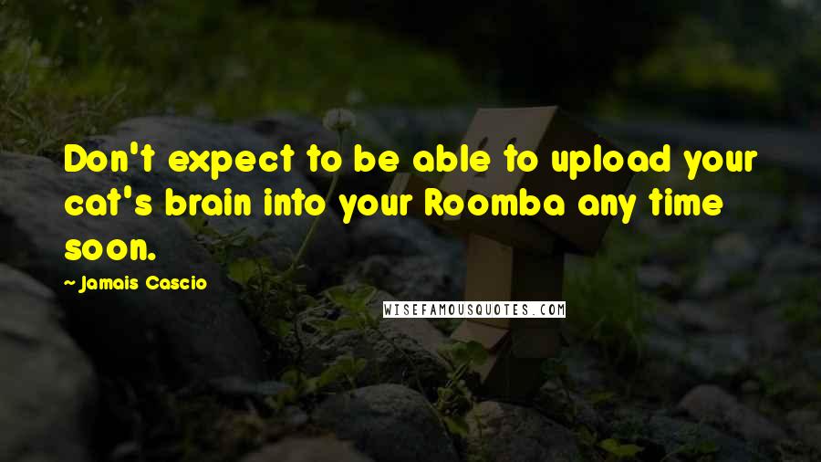 Jamais Cascio Quotes: Don't expect to be able to upload your cat's brain into your Roomba any time soon.