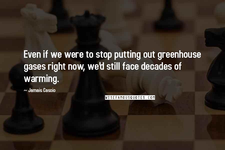 Jamais Cascio Quotes: Even if we were to stop putting out greenhouse gases right now, we'd still face decades of warming.