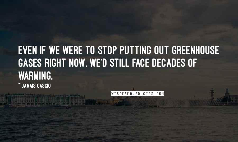 Jamais Cascio Quotes: Even if we were to stop putting out greenhouse gases right now, we'd still face decades of warming.