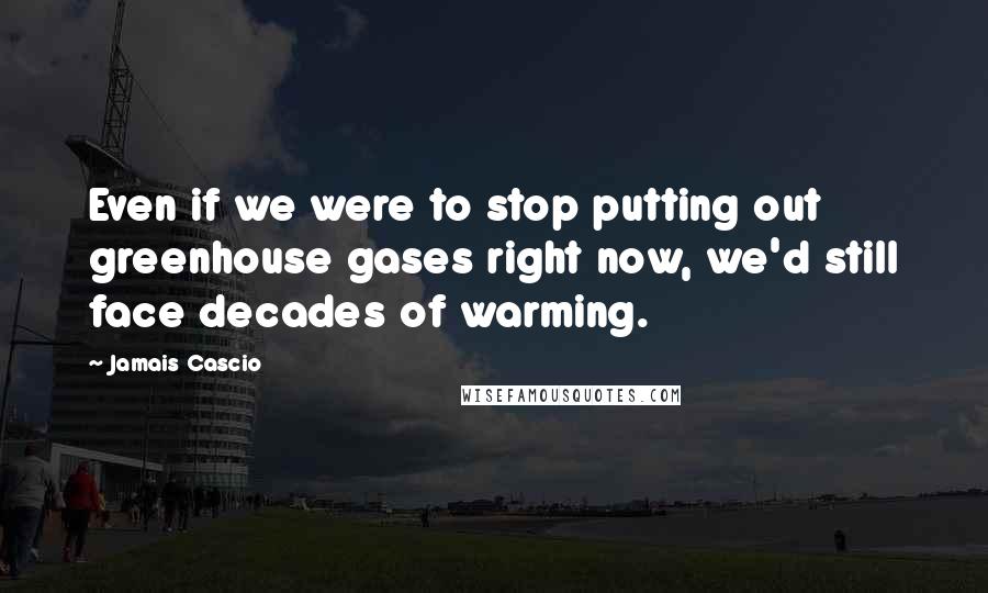 Jamais Cascio Quotes: Even if we were to stop putting out greenhouse gases right now, we'd still face decades of warming.